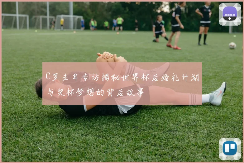 C罗去年专访揭秘世界杯后婚礼计划与奖杯梦想的背后故事