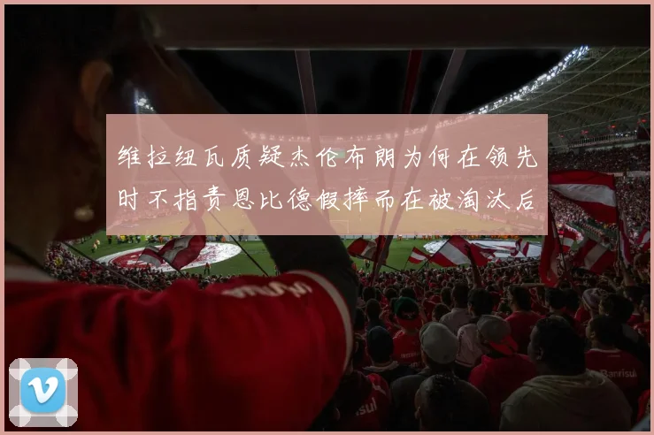 维拉纽瓦质疑杰伦布朗为何在领先时不指责恩比德假摔而在被淘汰后才发声
