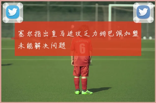 塞尔指出皇马进攻乏力姆巴佩加盟未能解决问题
