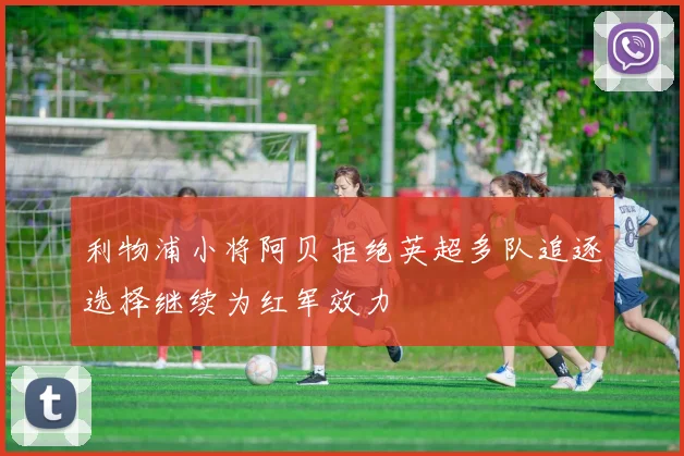利物浦小将阿贝拒绝英超多队追逐选择继续为红军效力