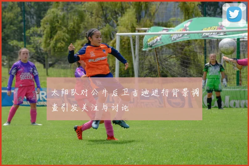 太阳队对公牛后卫吉迪进行背景调查引发关注与讨论