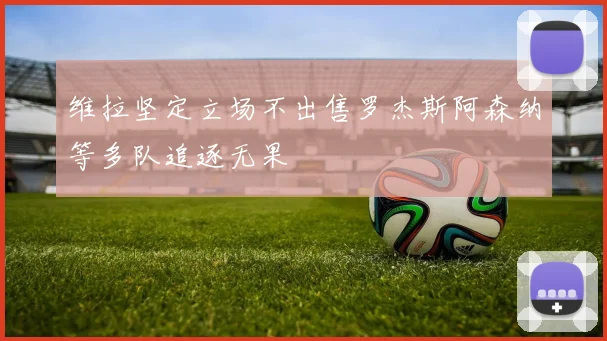 维拉坚定立场不出售罗杰斯阿森纳等多队追逐无果