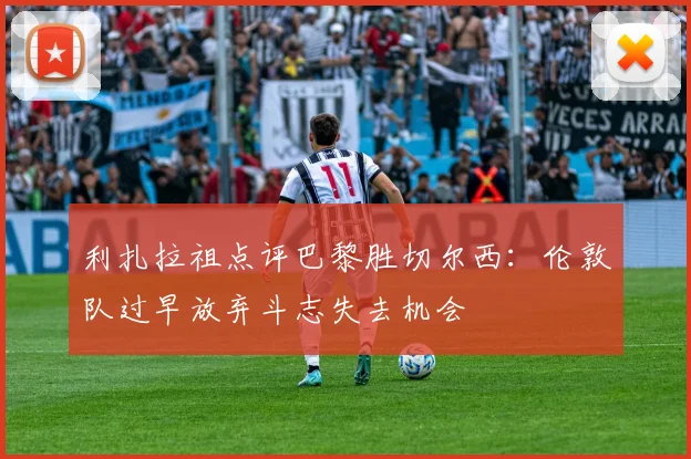 利扎拉祖点评巴黎胜切尔西：伦敦队过早放弃斗志失去机会