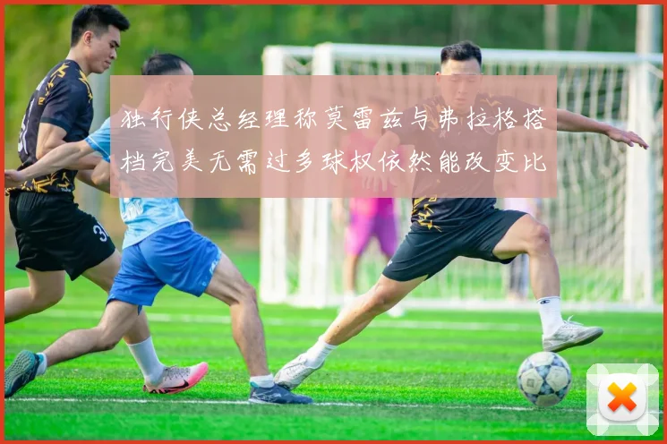 独行侠总经理称莫雷兹与弗拉格搭档完美无需过多球权依然能改变比赛局势