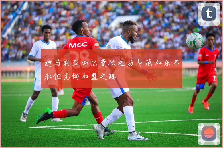 迪马利亚回忆曼联经历与范加尔不和但无悔加盟之路
