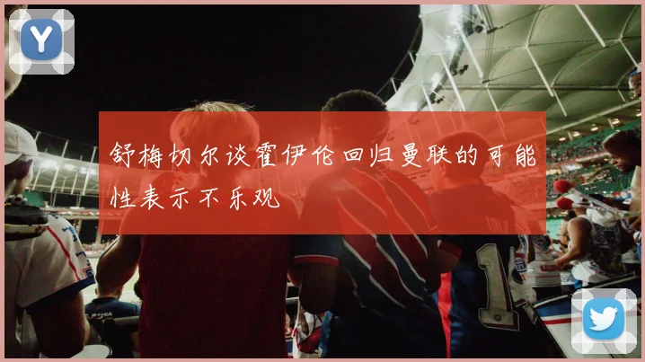 舒梅切尔谈霍伊伦回归曼联的可能性表示不乐观