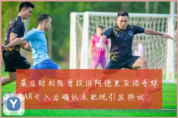 最后时刻陈晋投诉阿德里亚诺手球VAR介入后确认未犯规引发热议