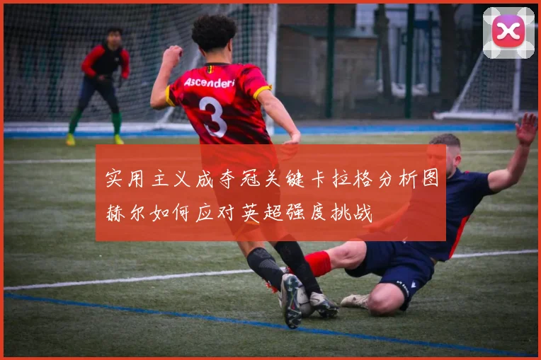 实用主义成夺冠关键卡拉格分析图赫尔如何应对英超强度挑战