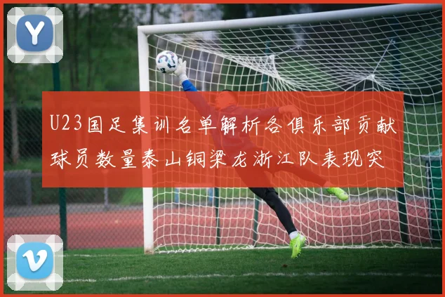 U23国足集训名单解析各俱乐部贡献球员数量泰山铜梁龙浙江队表现突出