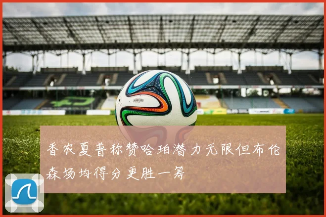 香农夏普称赞哈珀潜力无限但布伦森场均得分更胜一筹