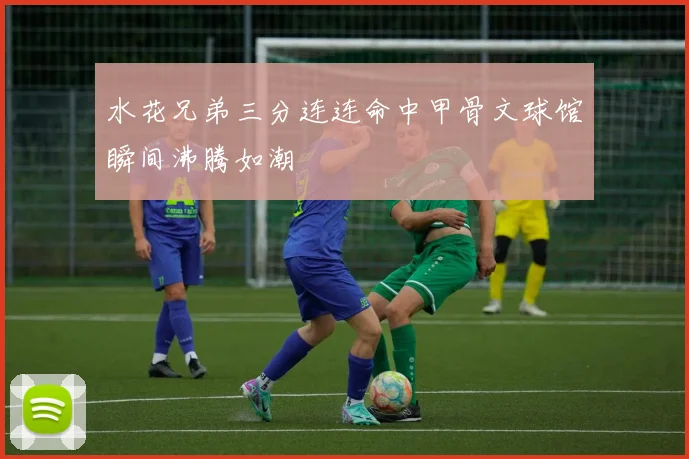 水花兄弟三分连连命中甲骨文球馆瞬间沸腾如潮