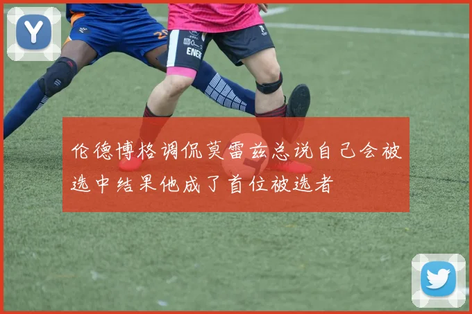 伦德博格调侃莫雷兹总说自己会被选中结果他成了首位被选者