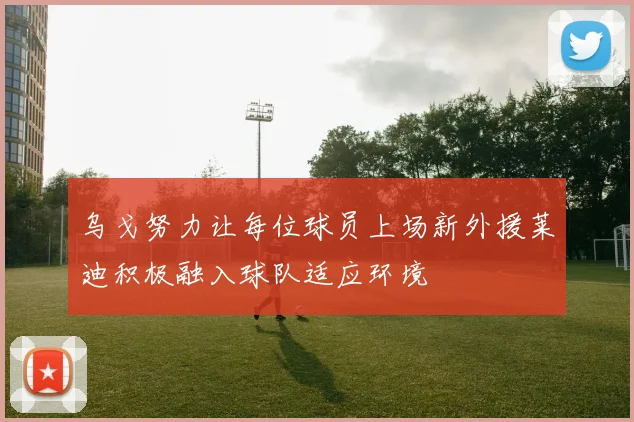 乌戈努力让每位球员上场新外援莱迪积极融入球队适应环境