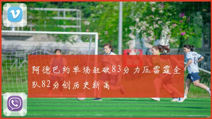 阿德巴约单场狂砍83分力压雷霆全队82分创历史新高