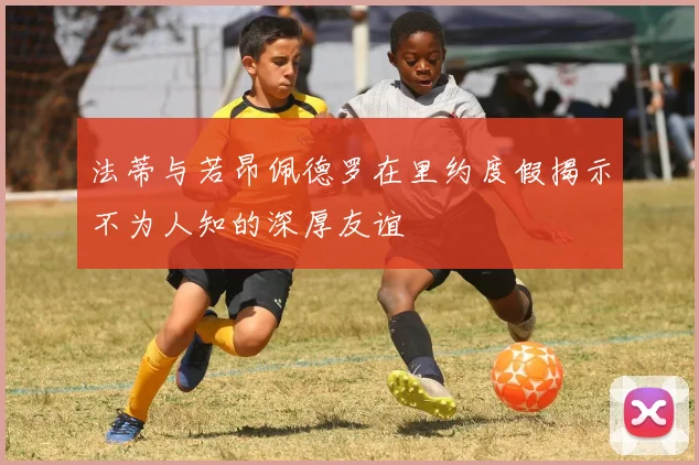 法蒂与若昂佩德罗在里约度假揭示不为人知的深厚友谊