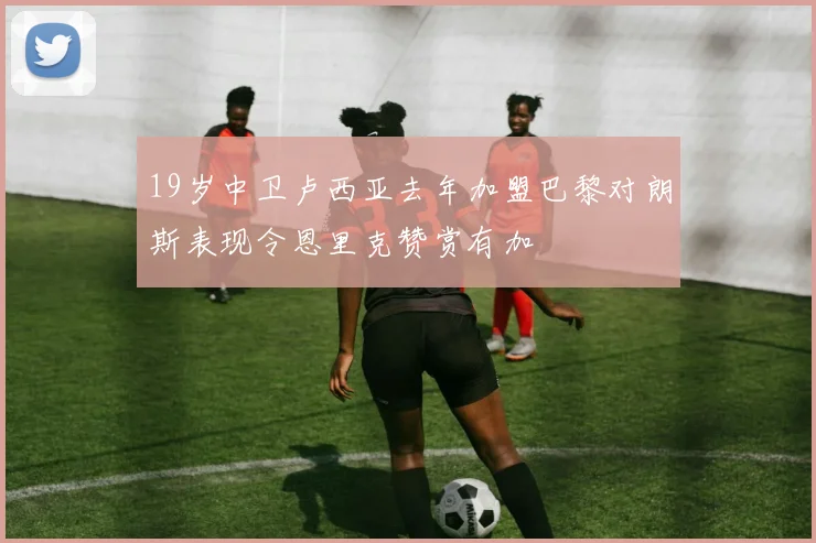 19岁中卫卢西亚去年加盟巴黎对朗斯表现令恩里克赞赏有加