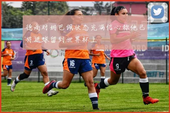 德尚对姆巴佩状态充满信心称他已将进球留到世界杯上