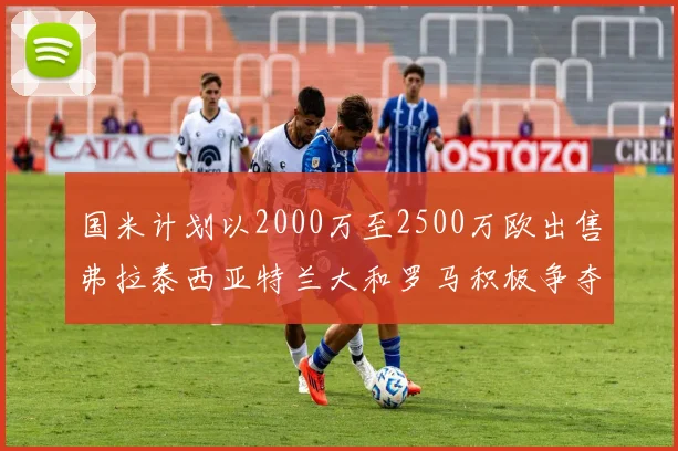 国米计划以2000万至2500万欧出售弗拉泰西亚特兰大和罗马积极争夺