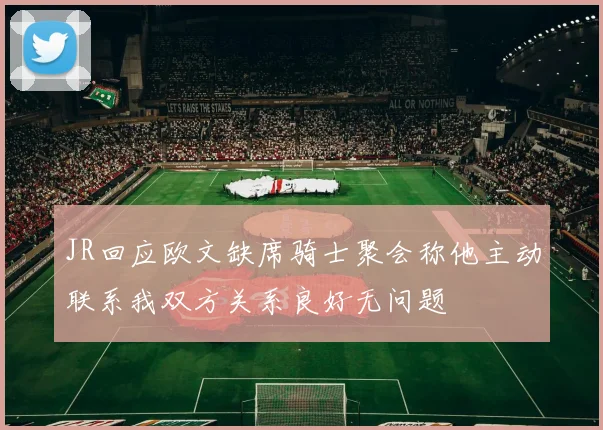 JR回应欧文缺席骑士聚会称他主动联系我双方关系良好无问题