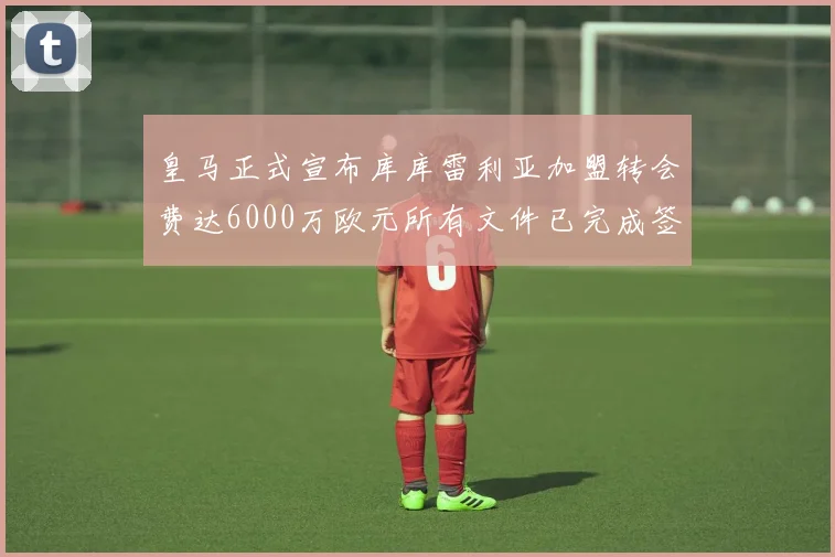皇马正式宣布库库雷利亚加盟转会费达6000万欧元所有文件已完成签署