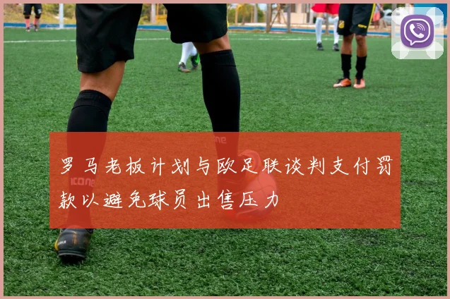 罗马老板计划与欧足联谈判支付罚款以避免球员出售压力