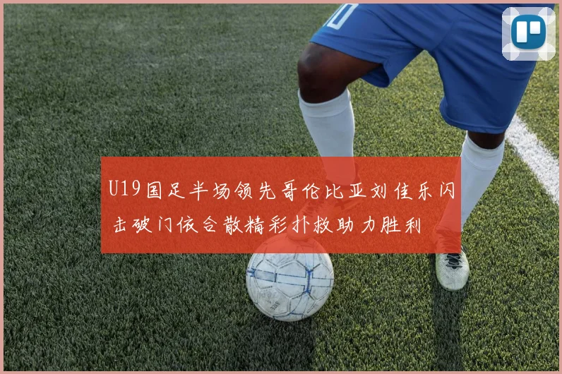 U19国足半场领先哥伦比亚刘佳乐闪击破门依合散精彩扑救助力胜利