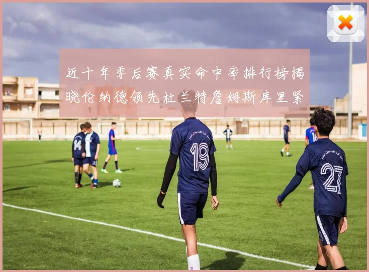 近十年季后赛真实命中率排行榜揭晓伦纳德领先杜兰特詹姆斯库里紧随其后