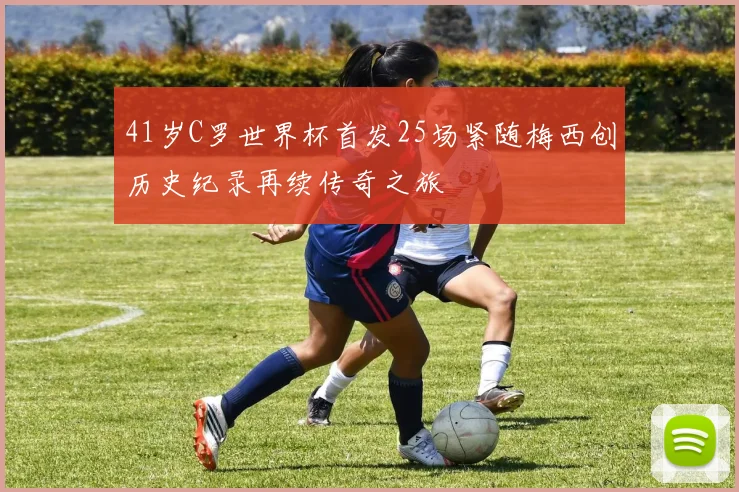 41岁C罗世界杯首发25场紧随梅西创历史纪录再续传奇之旅