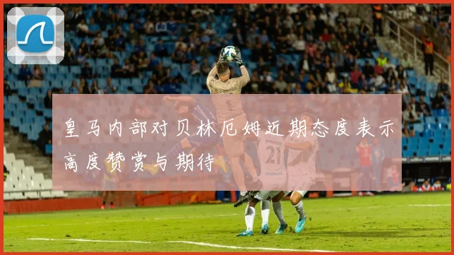 皇马内部对贝林厄姆近期态度表示高度赞赏与期待