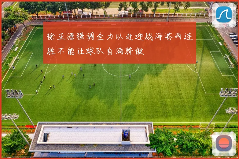 徐正源强调全力以赴迎战海港两连胜不能让球队自满骄傲