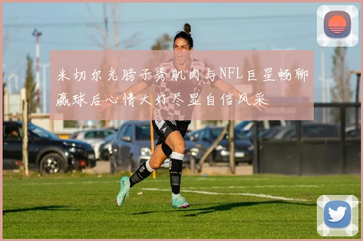 米切尔光膀子秀肌肉与NFL巨星畅聊赢球后心情大好尽显自信风采