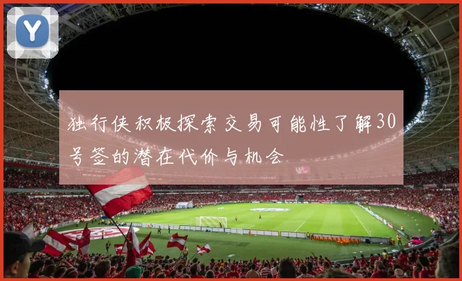独行侠积极探索交易可能性了解30号签的潜在代价与机会