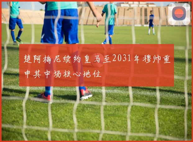楚阿梅尼续约皇马至2031年穆帅重申其中场核心地位