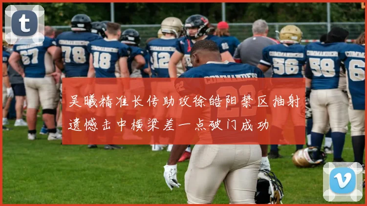 吴曦精准长传助攻徐皓阳禁区抽射遗憾击中横梁差一点破门成功